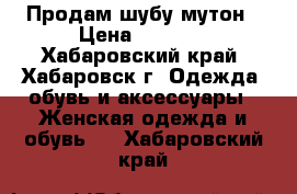 Продам шубу мутон › Цена ­ 4 000 - Хабаровский край, Хабаровск г. Одежда, обувь и аксессуары » Женская одежда и обувь   . Хабаровский край